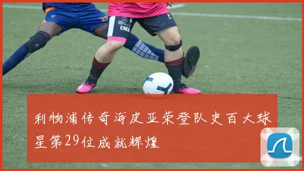 利物浦传奇海皮亚荣登队史百大球星第29位成就辉煌