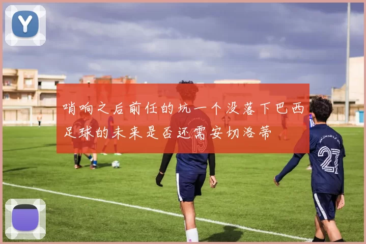 哨响之后前任的坑一个没落下巴西足球的未来是否还需安切洛蒂