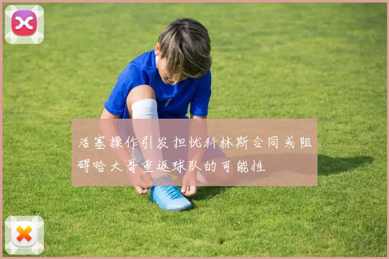 活塞操作引发担忧科林斯合同或阻碍哈大哥重返球队的可能性