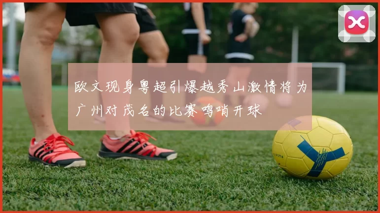 欧文现身粤超引爆越秀山激情将为广州对茂名的比赛鸣哨开球