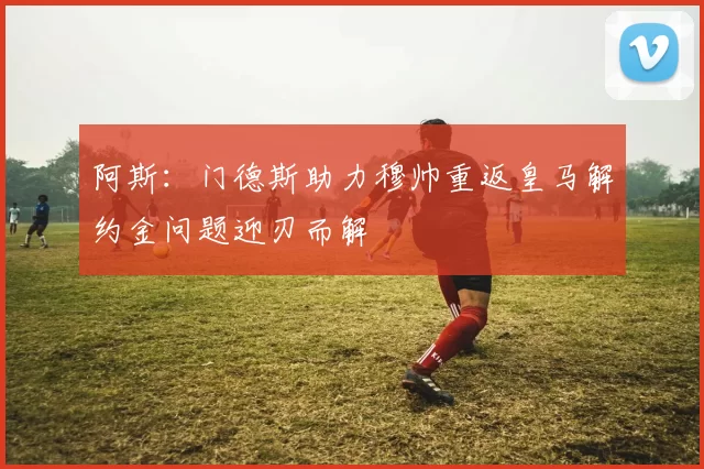 阿斯：门德斯助力穆帅重返皇马解约金问题迎刃而解
