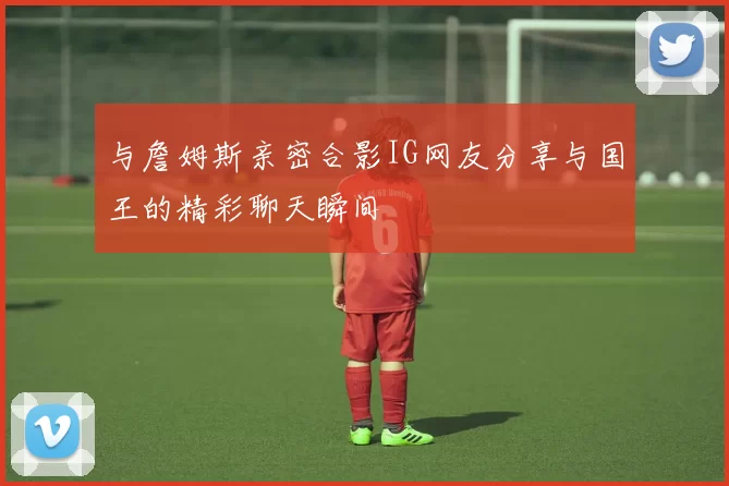 与詹姆斯亲密合影IG网友分享与国王的精彩聊天瞬间