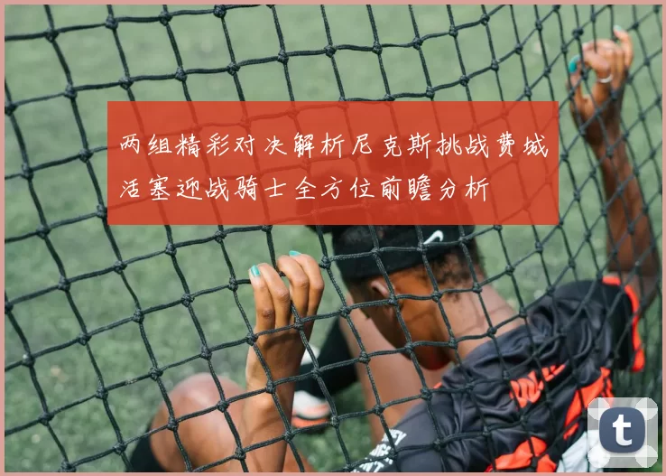 两组精彩对决解析尼克斯挑战费城活塞迎战骑士全方位前瞻分析