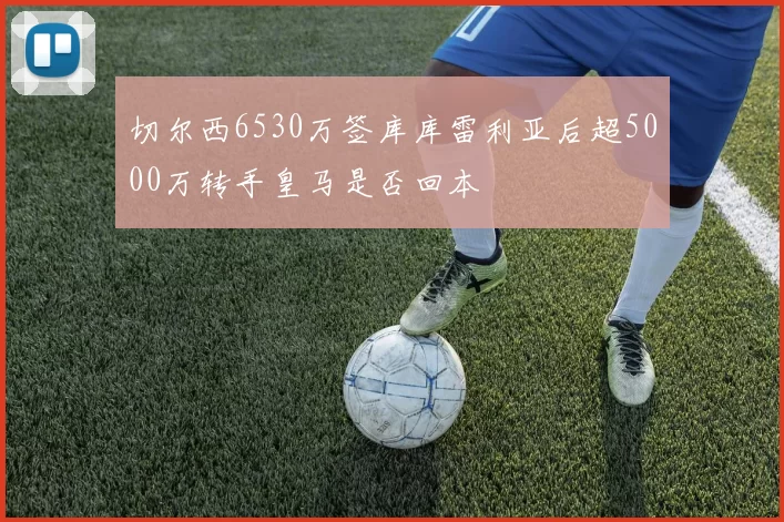 切尔西6530万签库库雷利亚后超5000万转手皇马是否回本