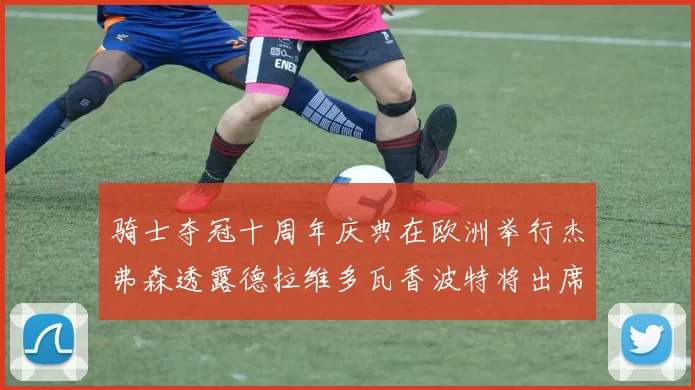 骑士夺冠十周年庆典在欧洲举行杰弗森透露德拉维多瓦香波特将出席
