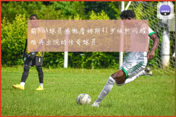 前NBA球员感慨詹姆斯41岁依然闪耀难再出现的传奇球员