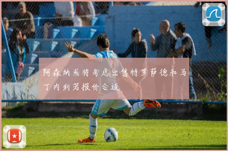 阿森纳或将考虑出售特罗萨德和马丁内利若报价合适
