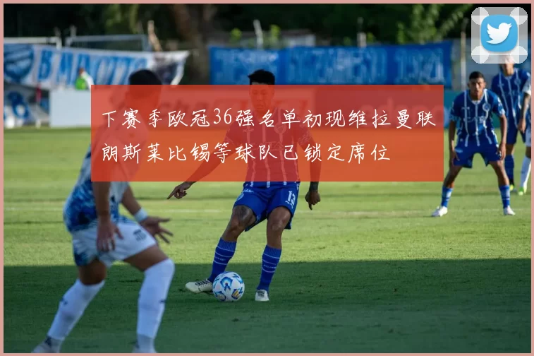 下赛季欧冠36强名单初现维拉曼联朗斯莱比锡等球队已锁定席位