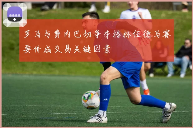 罗马与费内巴切争夺格林伍德马赛要价成交易关键因素