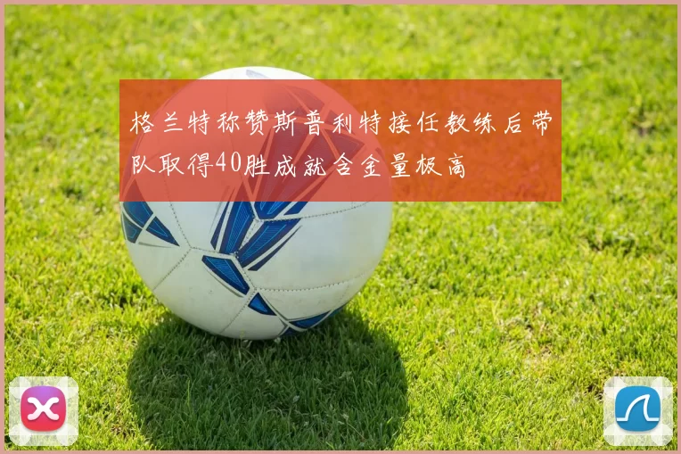 格兰特称赞斯普利特接任教练后带队取得40胜成就含金量极高