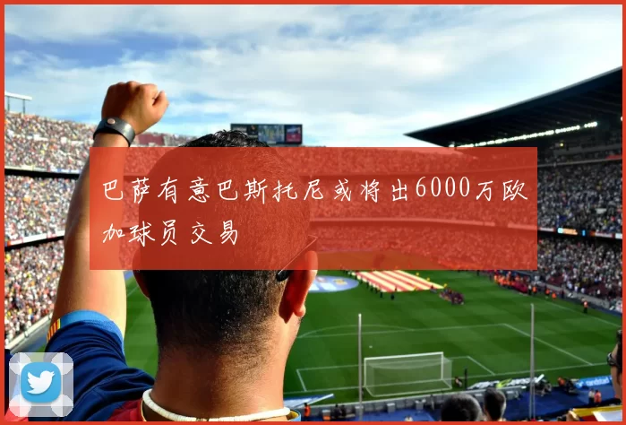 巴萨有意巴斯托尼或将出6000万欧加球员交易