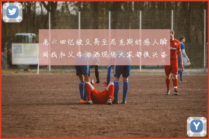 老六回忆被交易至尼克斯的感人瞬间我和父母泪洒现场大家都很兴奋