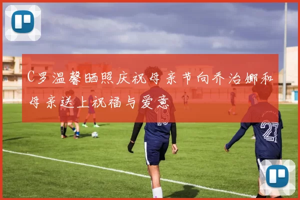 C罗温馨晒照庆祝母亲节向乔治娜和母亲送上祝福与爱意