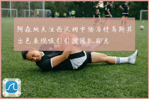 阿森纳关注西汉姆中场马特乌斯其出色表现吸引引援团队目光