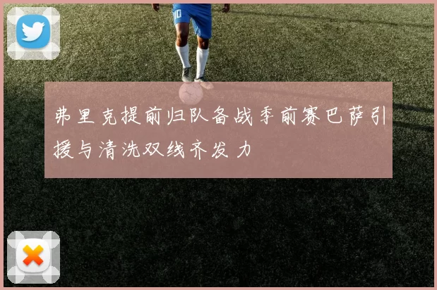 弗里克提前归队备战季前赛巴萨引援与清洗双线齐发力