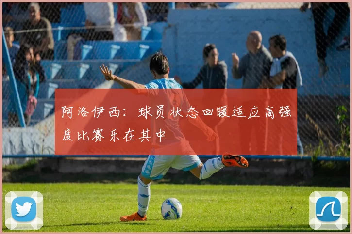 阿洛伊西：球员状态回暖适应高强度比赛乐在其中