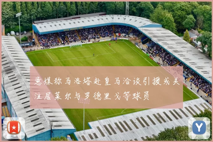 意媒称马洛塔赴皇马洽谈引援或关注居莱尔与罗德里戈等球员