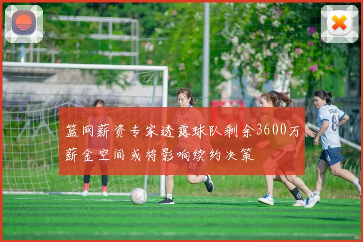 篮网薪资专家透露球队剩余3600万薪金空间或将影响续约决策