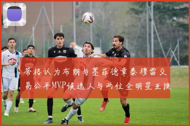 蒂格认为布朗与墨菲德章泰穆雷交易公平MVP候选人与两位全明星互换合理性分析