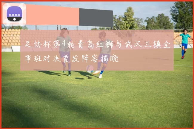 足协杯第4轮青岛红狮与武汉三镇全华班对决首发阵容揭晓