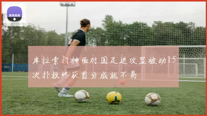 库拉索门神面对国足进攻显被动15次扑救终获首分成就不易