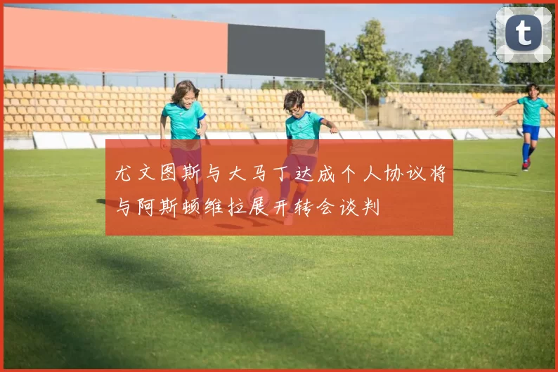 尤文图斯与大马丁达成个人协议将与阿斯顿维拉展开转会谈判